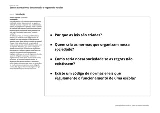Slide 3 Introdução
Tempo sugerido: 5 minutos
Orientações:
Leia cada um dos três primeiros questionamentos
(você pode projetá-los ou escrever no quadro) e
estimule os alunos a exporem seus conhecimentos
prévios, suas hipóteses e opiniões, tendo o cuidado
de valorizar suas respostas. Não é necessário fazer
nenhum tipo de intervenção neste momento, ou
seja, não é necessário buscar uma “resposta
correta”.
Na última questão, no entanto, problematize a
presença ou ausência de um código escolar de
conduta. Para isso questione a classe acerca de
questões como: Quem definiu o horário de entrada?
Por que existe um processo de recuperação de
notas (ou por que não existe?). Enfatize, após ouvir
as respostas dos alunos, que existe o código em
questão. Explique que as escolas são organizadas
por várias leis e normas, mas que existe uma, em
especial, que organiza seu funcionamento.
Explique, então, que se trata do Regimento Escolar,
que é um código de normas que estrutura e
regulamenta as várias áreas de uma escola como a
secretaria, os diferentes níveis de ensino, as
obrigações dos agentes escolares e dos alunos,
enfim, todo o movimento que existe na escola deve
ter seu funcionamento previsto nesse código de
normas. São alguns elementos do regimento que
serão descobertos pelos alunos nesta aula.
Plano de aula
Textos normativos: descobrindo o regimento escolar
Associação Nova Escola © - Todos os direitos reservados.
 