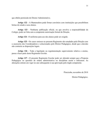 31
que obtêm permissão do Diretor Administrativo.
Artigo 122 ​​- A Mantenedora pode firmar convênios com instituições que possibilitem
bolsas de estudo a seus alunos.
Artigo 123 - Nenhuma publicação oficial, ou que envolva a responsabilidade do
Colégio, pode ser feita sem a competente autorização formal da Direção.
Artigo 124​​ - O uniforme para uso dos alunos pode ser exigido.
Artigo 125 - Os casos omissos no presente Regimento são estudados pela Direção com
a assessoria dos Coordenadores e solucionados pelo Diretor Pedagógico, desde que a decisão
não contrarie as disposições legais.
Artigo 126 ​​- Toda a legislação ou regulamentação superveniente relativa a ensino,
passa a fazer parte deste Regimento Escolar.
Artigo 127 - ​​O presente Regimento Escolar pode ser alterado sempre que a Proposta
Pedagógica ou questões de ordem administrativa ou disciplinar assim o indicarem. As
alterações entram em vigor no ano subsequente à sua aprovação pelo órgão competente.
Piracicaba, novembro de 2018
Diretor Pedagógico.
 