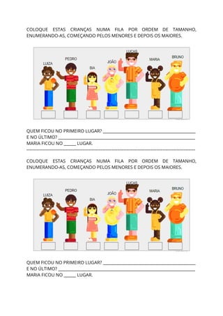  
COLOQUE ESTAS CRIANÇAS NUMA FILA POR ORDEM DE TAMANHO,                 
ENUMERANDO-AS, COMEÇANDO PELOS MENORES E DEPOIS OS MAIORES. 
  
 
  
QUEM FICOU NO PRIMEIRO LUGAR? ______________________________________________ 
E NO ÚLTIMO? ____________________________________________________________________ 
MARIA FICOU NO ______ LUGAR. 
--------------------------------------------------------------------------------------------------------------------- 
 
COLOQUE ESTAS CRIANÇAS NUMA FILA POR ORDEM DE TAMANHO,                 
ENUMERANDO-AS, COMEÇANDO PELOS MENORES E DEPOIS OS MAIORES. 
  
 
  
QUEM FICOU NO PRIMEIRO LUGAR? ______________________________________________ 
E NO ÚLTIMO? ____________________________________________________________________ 
MARIA FICOU NO ______ LUGAR. 
 
 
 