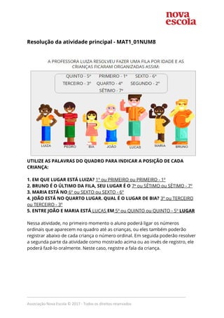  
Resolução da atividade principal - MAT1_01NUM8 
 
 
UTILIZE AS PALAVRAS DO QUADRO PARA INDICAR A POSIÇÃO DE CADA 
CRIANÇA: 
 
1. EM QUE LUGAR ESTÁ LUIZA?​ ​1º ou PRIMEIRO ou PRIMEIRO - 1º 
2. BRUNO É O ÚLTIMO DA FILA, SEU LUGAR É O ​7​º​ ou SÉTIMO ou SÉTIMO - 7º 
3. MARIA ESTÁ NO​ 6º ou SEXTO ou SEXTO - 6º 
4. JOÃO ESTÁ NO QUARTO LUGAR. QUAL É O LUGAR DE BIA?​ ​3º ou TERCEIRO 
ou TERCEIRO - 3º 
5. ENTRE JOÃO E MARIA ESTÁ​ LUCAS ​EM​ 5º ou QUINTO ou QUINTO - 5º ​LUGAR 
 
Nessa atividade, no primeiro momento o aluno poderá ligar os números 
ordinais que aparecem no quadro até as crianças, ou eles também poderão 
registrar abaixo de cada criança o número ordinal. Em seguida poderão resolver 
a segunda parte da atividade como mostrado acima ou ao invés de registro, ele 
poderá fazê-lo oralmente. Neste caso, registre a fala da criança. 
_____________________________________________________________________________
Associação Nova Escola © 2017 - Todos os direitos reservados
 