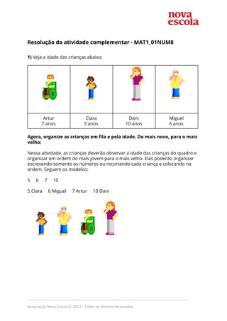  
Resolução da atividade complementar - MAT1_01NUM8 
1)​ Veja a idade das crianças abaixo: 
 
 
 
 
 
 
 
 
     
Artur 
7 anos 
Clara 
5 anos 
Dani 
10 anos 
Miguel 
6 anos 
 
Agora, organize as crianças em fila e pela idade. Do mais novo, para o mais 
velho:  
 
Nessa atividade, as crianças deverão observar a idade das crianças do quadro e 
organizar em ordem do mais jovem para o mais velho. Elas poderão organizar 
escrevendo somente os números ou recortando cada criança e colocando na 
ordem. Seguem os modelos:  
 
5 6 7 10 
 
5 Clara 6 Miguel 7 Artur 10 Dani 
 
 
 
 
 
 
 
 
 
 
 
 
 
 
 
 
 
 
_____________________________________________________________________________
Associação Nova Escola © 2017 - Todos os direitos reservados
 