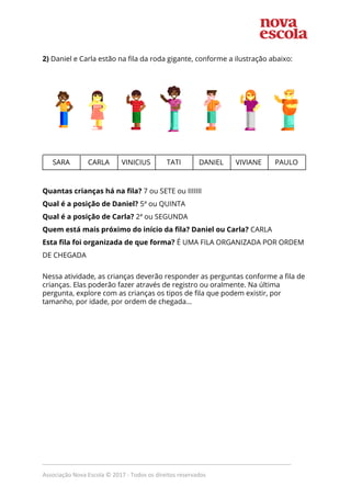  
 
2) ​Daniel e Carla estão na fila da roda gigante, conforme a ilustração abaixo: 
 
 
 
 
         
SARA  CARLA  VINICIUS  TATI  DANIEL  VIVIANE  PAULO 
 
 
Quantas crianças há na fila?​ 7 ou SETE ou IIIIIII 
Qual é a posição de Daniel?​ 5ª ou QUINTA  
Qual é a posição de Carla?​ 2ª ou SEGUNDA 
Quem está mais próximo do início da fila? Daniel ou Carla?​ CARLA 
Esta fila foi organizada de que forma?​ É UMA FILA ORGANIZADA POR ORDEM 
DE CHEGADA 
 
Nessa atividade, as crianças deverão responder as perguntas conforme a fila de 
crianças. Elas poderão fazer através de registro ou oralmente. Na última 
pergunta, explore com as crianças os tipos de fila que podem existir, por 
tamanho, por idade, por ordem de chegada... 
 
 
 
 
 
 
 
 
 
 
 
 
 
 
 
 
 
_____________________________________________________________________________
Associação Nova Escola © 2017 - Todos os direitos reservados
 