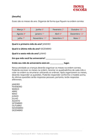  
  
[Desafio] 
 
Esses são os meses do ano. Organize de forma que fiquem na ordem correta: 
 
 
Março ​3​o
   Junho ​6​o
   Fevereiro ​2​o
   Outubro ​10​o
  
Agosto ​8​o
   Janeiro ​1​o
   Abril ​4​o
   Dezembro ​12​o
  
Julho ​7​o
   Novembro ​11​o
   Setembro ​9​o
   Maio ​5​o
  
 
Qual é o primeiro mês do ano?​ JANEIRO 
 
Qual é o último mês do ano?​ DEZEMBRO 
 
Qual é o sexto mês do ano?​ JUNHO 
 
Em que mês você faz aniversário?​ ______________________ 
 
Então seu mês de aniversário está em​ _______________ ​lugar. 
 
Nessa atividade as crianças deverão organizar os meses na ordem correta. 
Poderão escrever os meses na ordem, recortar os quadradinhos de cada mês e 
colar na ordem ou enumerar utilizando os ordinais. Após organizarem os meses, 
deverão responder as questões. Poderão responder conforme o modelo acima. 
As últimas questões serão respostas pessoais, portanto, terão respostas 
diferentes.  
 
JANEIRO 
FEVEREIRO 
MARÇO 
ABRIL 
MAIO 
JUNHO 
JULHO 
AGOSTO 
SETEMBRO 
OUTUBRO 
NOVEMBRO 
DEZEMBRO 
 
 
 
_____________________________________________________________________________
Associação Nova Escola © 2017 - Todos os direitos reservados
 