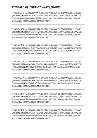 ATIVIDADE AQUECIMENTO - MAT3_01NUM01 
THIAGO ESTÁ EM DÚVIDA PARA CHEGAR NA CASA DO SEU AMIGO. ELE SABE 
QUE O NÚMERO DA CASA TEM TRÊS ALGARISMOS (2, 0, 9). VOCÊ É CAPAZ DE 
FORMAR OS NÚMEROS POSSÍVEIS DA CASA COM ESSES ALGARISMOS PARA 
AJUDÁ-LO A LEMBRAR O NÚMERO CERTO?  
___________________________________________________________________________________ 
 
THIAGO ESTÁ EM DÚVIDA PARA CHEGAR NA CASA DO SEU AMIGO. ELE SABE 
QUE O NÚMERO DA CASA TEM TRÊS ALGARISMOS (2, 0, 9). VOCÊ É CAPAZ DE 
FORMAR OS NÚMEROS POSSÍVEIS DA CASA COM ESSES ALGARISMOS PARA 
AJUDÁ-LO A LEMBRAR O NÚMERO CERTO?   
___________________________________________________________________________________ 
 
THIAGO ESTÁ EM DÚVIDA PARA CHEGAR NA CASA DO SEU AMIGO. ELE SABE 
QUE O NÚMERO DA CASA TEM TRÊS ALGARISMOS (2, 0, 9). VOCÊ É CAPAZ DE 
FORMAR OS NÚMEROS POSSÍVEIS DA CASA COM ESSES ALGARISMOS PARA 
AJUDÁ-LO A LEMBRAR O NÚMERO CERTO?   
___________________________________________________________________________________ 
 
THIAGO ESTÁ EM DÚVIDA PARA CHEGAR NA CASA DO SEU AMIGO. ELE SABE 
QUE O NÚMERO DA CASA TEM TRÊS ALGARISMOS (2, 0, 9). VOCÊ É CAPAZ DE 
FORMAR OS NÚMEROS POSSÍVEIS DA CASA COM ESSES ALGARISMOS PARA 
AJUDÁ-LO A LEMBRAR O NÚMERO CERTO?   
___________________________________________________________________________________ 
 
THIAGO ESTÁ EM DÚVIDA PARA CHEGAR NA CASA DO SEU AMIGO. ELE SABE 
QUE O NÚMERO DA CASA TEM TRÊS ALGARISMOS (2, 0, 9). VOCÊ É CAPAZ DE 
FORMAR OS NÚMEROS POSSÍVEIS DA CASA COM ESSES ALGARISMOS PARA 
AJUDÁ-LO A LEMBRAR O NÚMERO CERTO?   
___________________________________________________________________________________ 
 
THIAGO ESTÁ EM DÚVIDA PARA CHEGAR NA CASA DO SEU AMIGO. ELE SABE 
QUE O NÚMERO DA CASA TEM TRÊS ALGARISMOS (2, 0, 9). VOCÊ É CAPAZ DE 
FORMAR OS NÚMEROS POSSÍVEIS DA CASA COM ESSES ALGARISMOS PARA 
AJUDÁ-LO A LEMBRAR O NÚMERO CERTO?   
___________________________________________________________________________________ 
 
THIAGO ESTÁ EM DÚVIDA PARA CHEGAR NA CASA DO SEU AMIGO. ELE SABE 
QUE O NÚMERO DA CASA TEM TRÊS ALGARISMOS (2, 0, 9). VOCÊ É CAPAZ DE 
FORMAR OS NÚMEROS POSSÍVEIS DA CASA COM ESSES ALGARISMOS PARA 
AJUDÁ-LO A LEMBRAR O NÚMERO CERTO?   
 
 
 