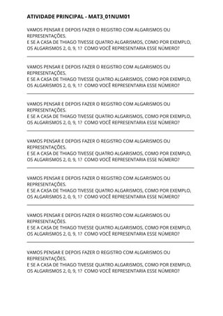 ATIVIDADE PRINCIPAL - MAT3_01NUM01 
VAMOS PENSAR E DEPOIS FAZER O REGISTRO COM ALGARISMOS OU 
REPRESENTAÇÕES. 
E SE A CASA DE THIAGO TIVESSE QUATRO ALGARISMOS, COMO POR EXEMPLO, 
OS ALGARISMOS 2, 0, 9, 1? COMO VOCÊ REPRESENTARIA ESSE NÚMERO? 
___________________________________________________________________________________ 
 
VAMOS PENSAR E DEPOIS FAZER O REGISTRO COM ALGARISMOS OU 
REPRESENTAÇÕES. 
E SE A CASA DE THIAGO TIVESSE QUATRO ALGARISMOS, COMO POR EXEMPLO, 
OS ALGARISMOS 2, 0, 9, 1? COMO VOCÊ REPRESENTARIA ESSE NÚMERO? 
___________________________________________________________________________________ 
 
VAMOS PENSAR E DEPOIS FAZER O REGISTRO COM ALGARISMOS OU 
REPRESENTAÇÕES. 
E SE A CASA DE THIAGO TIVESSE QUATRO ALGARISMOS, COMO POR EXEMPLO, 
OS ALGARISMOS 2, 0, 9, 1? COMO VOCÊ REPRESENTARIA ESSE NÚMERO? 
___________________________________________________________________________________ 
 
VAMOS PENSAR E DEPOIS FAZER O REGISTRO COM ALGARISMOS OU 
REPRESENTAÇÕES. 
E SE A CASA DE THIAGO TIVESSE QUATRO ALGARISMOS, COMO POR EXEMPLO, 
OS ALGARISMOS 2, 0, 9, 1? COMO VOCÊ REPRESENTARIA ESSE NÚMERO? 
___________________________________________________________________________________ 
 
VAMOS PENSAR E DEPOIS FAZER O REGISTRO COM ALGARISMOS OU 
REPRESENTAÇÕES. 
E SE A CASA DE THIAGO TIVESSE QUATRO ALGARISMOS, COMO POR EXEMPLO, 
OS ALGARISMOS 2, 0, 9, 1? COMO VOCÊ REPRESENTARIA ESSE NÚMERO? 
___________________________________________________________________________________ 
 
VAMOS PENSAR E DEPOIS FAZER O REGISTRO COM ALGARISMOS OU 
REPRESENTAÇÕES. 
E SE A CASA DE THIAGO TIVESSE QUATRO ALGARISMOS, COMO POR EXEMPLO, 
OS ALGARISMOS 2, 0, 9, 1? COMO VOCÊ REPRESENTARIA ESSE NÚMERO? 
___________________________________________________________________________________ 
 
VAMOS PENSAR E DEPOIS FAZER O REGISTRO COM ALGARISMOS OU 
REPRESENTAÇÕES. 
E SE A CASA DE THIAGO TIVESSE QUATRO ALGARISMOS, COMO POR EXEMPLO, 
OS ALGARISMOS 2, 0, 9, 1? COMO VOCÊ REPRESENTARIA ESSE NÚMERO? 
 
 
 