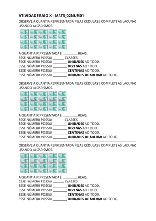 ATIVIDADE RAIO X - MAT3_02NUM01 
OBSERVE A QUANTIA REPRESENTADA PELAS CÉDULAS E COMPLETE AS LACUNAS 
USANDO ALGARISMOS. 
 
A QUANTIA REPRESENTADA É __________ REAIS. 
ESSE NÚMERO POSSUI ________ CLASSES. 
ESSE NÚMERO POSSUI __________ ​UNIDADES ​AO TODO. 
ESSE NÚMERO POSSUI __________ ​DEZENAS ​AO TODO. 
ESSE NÚMERO POSSUI __________ ​CENTENAS ​AO TODO. 
ESSE NÚMERO POSSUI __________ ​UNIDADES DE MILHAR​ AO TODO. 
 
OBSERVE A QUANTIA REPRESENTADA PELAS CÉDULAS E COMPLETE AS LACUNAS 
USANDO ALGARISMOS. 
 
A QUANTIA REPRESENTADA É __________ REAIS. 
ESSE NÚMERO POSSUI ________ CLASSES. 
ESSE NÚMERO POSSUI __________ ​UNIDADES ​AO TODO. 
ESSE NÚMERO POSSUI __________ ​DEZENAS ​AO TODO. 
ESSE NÚMERO POSSUI __________ ​CENTENAS ​AO TODO. 
ESSE NÚMERO POSSUI __________ ​UNIDADES DE MILHAR​ AO TODO. 
OBSERVE A QUANTIA REPRESENTADA PELAS CÉDULAS E COMPLETE AS LACUNAS 
USANDO ALGARISMOS. 
 
A QUANTIA REPRESENTADA É __________ REAIS. 
ESSE NÚMERO POSSUI ________ CLASSES. 
ESSE NÚMERO POSSUI __________ ​UNIDADES ​AO TODO. 
ESSE NÚMERO POSSUI __________ ​DEZENAS ​AO TODO. 
ESSE NÚMERO POSSUI __________ ​CENTENAS ​AO TODO. 
ESSE NÚMERO POSSUI __________ ​UNIDADES DE MILHAR​ AO TODO. 
 