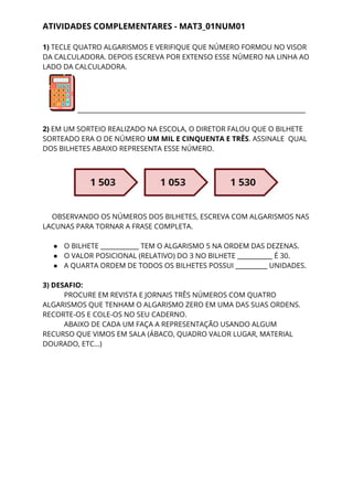 ATIVIDADES COMPLEMENTARES - MAT3_01NUM01 
1) ​TECLE QUATRO ALGARISMOS E VERIFIQUE QUE NÚMERO FORMOU NO VISOR 
DA CALCULADORA. DEPOIS ESCREVA POR EXTENSO ESSE NÚMERO NA LINHA AO 
LADO DA CALCULADORA.  
______________________________________________________________________________ 
 
2) ​EM UM SORTEIO REALIZADO NA ESCOLA, O DIRETOR FALOU QUE O BILHETE 
SORTEADO ERA O DE NÚMERO ​UM MIL E CINQUENTA E TRÊS​. ASSINALE ​ ​QUAL 
DOS BILHETES ABAIXO REPRESENTA ESSE NÚMERO. 
 
 
 
OBSERVANDO OS NÚMEROS DOS BILHETES, ESCREVA COM ALGARISMOS NAS 
LACUNAS PARA TORNAR A FRASE COMPLETA. 
  
● O BILHETE ____________ TEM O ALGARISMO 5 NA ORDEM DAS DEZENAS. 
● O VALOR POSICIONAL (RELATIVO) DO 3 NO BILHETE ___________ É 30. 
● A QUARTA ORDEM DE TODOS OS BILHETES POSSUI __________ UNIDADES. 
 
3) DESAFIO: 
PROCURE EM REVISTA E JORNAIS TRÊS NÚMEROS COM QUATRO 
ALGARISMOS QUE TENHAM O ALGARISMO ZERO EM UMA DAS SUAS ORDENS. 
RECORTE-OS E COLE-OS NO SEU CADERNO. 
ABAIXO DE CADA UM FAÇA A REPRESENTAÇÃO USANDO ALGUM 
RECURSO QUE VIMOS EM SALA (ÁBACO, QUADRO VALOR LUGAR, MATERIAL 
DOURADO, ETC…) 
 
 
 
