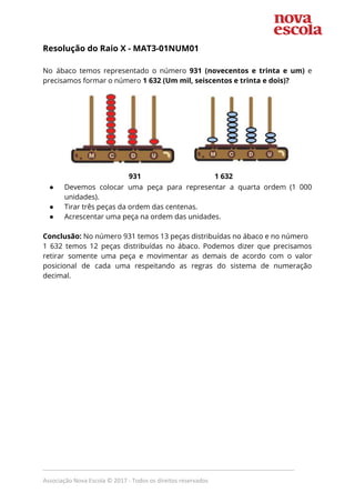 Resolução do Raio X - ​MAT3-01NUM01  
 
No ábaco temos representado o número ​931 (novecentos e trinta e um) e                         
precisamos formar o número ​1 632 (Um mil, seiscentos e trinta e dois)? 
 
  931 1 632 
● Devemos colocar uma peça para representar a quarta ordem (1 000                     
unidades). 
● Tirar três peças da ordem das centenas. 
● Acrescentar uma peça na ordem das unidades.  
 
Conclusão:​ No número 931 temos 13 peças distribuídas no ábaco e no número  
1 632 temos 12 peças distribuídas no ábaco. Podemos dizer que precisamos                       
retirar somente uma peça e movimentar as demais de acordo com o valor                         
posicional de cada uma respeitando as regras do sistema de numeração                     
decimal. 
 
 
_____________________________________________________________________________
Associação Nova Escola © 2017 - Todos os direitos reservados
 