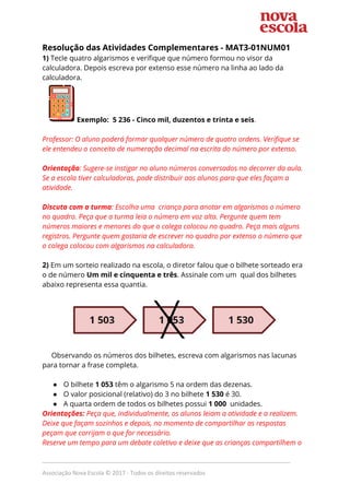 Resolução das Atividades Complementares - ​MAT3-01NUM01  
1) ​Tecle quatro algarismos e verifique que número formou no visor da 
calculadora. Depois escreva por extenso esse número na linha ao lado da 
calculadora.  
Exemplo: 5 236 - Cinco mil, duzentos e trinta e seis​. 
 
Professor: O aluno poderá formar qualquer número de quatro ordens. Verifique se 
ele entendeu o conceito de numeração decimal na escrita do número por extenso. 
 
Orientação​: Sugere-se instigar no aluno números conversados no decorrer da aula. 
Se a escola tiver calculadoras, pode distribuir aos alunos para que eles façam a 
atividade.  
 
Discuta com a turma​: Escolha uma criança para anotar em algarismos o número 
no quadro. Peça que a turma leia o número em voz alta. Pergunte quem tem 
números maiores e menores do que o colega colocou no quadro. Peça mais alguns 
registros. Pergunte quem gostaria de escrever no quadro por extenso o número que 
o colega colocou com algarismos na calculadora. 
 
2) ​Em um sorteio realizado na escola, o diretor falou que o bilhete sorteado era 
o de número ​Um mil e cinquenta e três​. Assinale com um ​ ​qual dos bilhetes 
abaixo representa essa quantia. 
  
 
 
Observando os números dos bilhetes, escreva com algarismos nas lacunas 
para tornar a frase completa. 
 
● O bilhete ​1 053​ têm o algarismo 5 na ordem das dezenas. 
● O valor posicional (relativo) do 3 no bilhete ​1 530​ é 30. 
● A quarta ordem de todos os bilhetes possui ​1 000​ unidades. 
Orientações: ​Peça que, individualmente, os alunos leiam a atividade e a realizem. 
Deixe que façam sozinhos e depois, no momento de compartilhar as respostas 
peçam que corrijam o que for necessário.   
Reserve um tempo para um debate coletivo e deixe que as crianças compartilhem o 
_____________________________________________________________________________
Associação Nova Escola © 2017 - Todos os direitos reservados
 