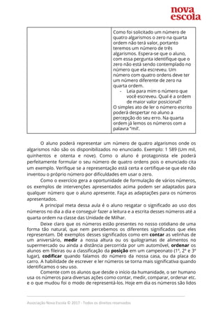  
Como foi solicitado um número de 
quatro algarismos o zero na quarta 
ordem não terá valor, portanto 
teremos um número de três 
algarismos. Espera-se que o aluno, 
com essa pergunta identifique que o 
zero não está sendo contemplado no 
número que ela escreveu. Um 
número com quatro ordens deve ter 
um número diferente de zero na 
quarta ordem. 
- Leia para mim o número que 
você escreveu. Qual é a ordem 
de maior valor posicional?  
O simples ato de ler o número escrito 
poderá despertar no aluno a 
percepção do seu erro. Na quarta 
ordem já lemos os números com a 
palavra “mil’.  
 
O aluno poderá representar um número de quatro algarismos onde os                     
algarismos não são os disponibilizados no enunciado. Exemplo: 1 589 (Um mil,                       
quinhentos e oitenta e nove). Como o aluno é protagonista ele poderá                       
perfeitamente formular o seu número de quatro ordens pois o enunciado cita                       
um exemplo. Verifique se a representação está certa e certifique-se que ele não                         
inventou o próprio número por dificuldades em usar o zero.   
Como o exercício gera a oportunidade de formulação de vários números,                     
os exemplos de intervenções apresentados acima podem ser adaptados para                   
qualquer número que o aluno apresente. Faça as adaptações para os números                       
apresentados.  
A principal meta dessa aula é o aluno resgatar o significado ao uso dos                           
números no dia a dia e conseguir fazer a leitura e a escrita desses números até a                                 
quarta ordem na classe das Unidade de Milhar.   
Deixe claro que os números estão presentes no nosso cotidiano de uma                       
forma tão natural, que nem percebemos os diferentes significados que eles                     
representam. Dê exemplos desses significados como em ​contar as velinhas de                     
um aniversário, ​medir a nossa altura ou os quilogramas de alimentos no                       
supermercado ou ainda a distância percorrida por um automóvel, ​ordenar os                     
alunos em fileiras ou a classificação da ​posição em um campeonato (1º, 2º e 3º                             
lugar), ​codificar quando falamos do número da nossa casa, ou da placa do                         
carro. A habilidade de escrever e ler números se torna mais significativa quando                         
identificamos o seu uso.  
Comente com os alunos que desde o início da humanidade, o ser humano                         
usa os números para diversas ações como contar, medir, comparar, ordenar etc.                       
e o que mudou foi o modo de representá-los. Hoje em dia os números são lidos                               
_____________________________________________________________________________
Associação Nova Escola © 2017 - Todos os direitos reservados
 
 