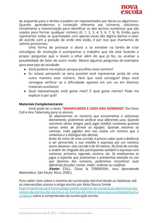  
da esquerda para a direita e podem ser representados por letras ou algarismos.                         
Quando aprendermos o conteúdo referente aos números, utilizamos               
inicialmente a memorização para identificar os dez termos numéricos que são                     
usados para formar qualquer número (0, 1, 2, 3, 4, 5, 6, 7, 8, 9). Então, para                                 
representar todas as quantidades com apenas esses dez dígitos damos o valor                       
de acordo com a posição de onde eles estão, é por isso que chamamos de                             
valores posicionais. 
Uma forma de provocar o aluno a se envolver na tarefa de criar                         
estratégias de resolução é acompanhar o trabalho que ele está fazendo e                       
propor perguntas que o levem a olhar além do que já fez, ou analisar a                             
possibilidade de fazer de outro modo. Abaixo algumas perguntas de exemplos                     
para esse tipo de atividade: 
● Você poderia me explicar porque escolheu esse número? 
● Eu estava pensando se seria possível você representar ainda de uma                     
outra maneira esse número. Será que você consegue? (Aqui você                   
consegue verificar se a dificuldade aparece em um, ou em diversos                     
materiais auxiliares) 
● Qual representação você gosta mais? E qual gosta menos? Pode me                     
explicar o por quê? 
 
Materiais Complementares: 
Você pode ler o texto ​"SIGNIFICADOS E USOS DOS NÚMEROS" ​De César                       
Coll e Ana Teberosky para os alunos: 
Se observarmos os números que encontramos e utilizamos               
diariamente, poderemos verificar seus diferentes usos. Quando             
reunimos vários amigos para jogar futebol, contamos quantos               
somos antes de formar as equipes. Quando vestimos as                 
camisas, cada jogador tem nas costas um número que o                   
simboliza e o distingue dos demais. 
Antes do início de uma corrida, é preciso saber qual a distância                       
a ser percorrida, e sua medida é expressa por um número;                     
assim dizemos: esta corrida é de 50 metros. No final da corrida,                       
a ordem de chegada dos participantes também é expressa com                   
números: primeiro, segundo, terceiro, etc. Se analisarmos os               
jogos e esportes que praticamos e prestarmos atenção no uso                   
que fazemos dos números, poderemos reconhecer suas             
diferentes funções: contar, medir, ordenar ou codificar. 
(​Fonte: ​COLL, César & TEBEROSKY, Ana. ​Aprendendo             
Matemática​. São Paulo: Ática, 2000.) 
 
Para saber mais sobre o sistema de numeração decimal desde as hipóteses até 
as intervenções acesse o artigo escrito por Katia Stocco Smole 
http://mathema.com.br/uncategorized/o-sistema-de-numeracao-decimal-as-hip
oteses-de-escrita-dos-alunos-e-as-formas-de-intervir-para-que-a-compreensao-a
conteca/​ ​sobre a compreensão da numeração escrita.  
 
_____________________________________________________________________________
Associação Nova Escola © 2017 - Todos os direitos reservados
 
 