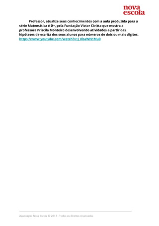 Professor, atualize seus conhecimentos com a aula produzida para a 
série Matemática é D+, pela Fundação Victor Civitta que mostra a 
professora Priscila Monteiro desenvolvendo atividades a partir das 
hipóteses de escrita dos seus alunos para números de dois ou mais dígitos. 
https://www.youtube.com/watch?v=J_KbaWN1Mu0 
 
_____________________________________________________________________________
Associação Nova Escola © 2017 - Todos os direitos reservados
 