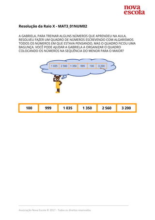  
Resolução da Raio X - ​MAT3_01NUM02  
 
A GABRIELA, PARA TREINAR ALGUNS NÚMEROS QUE APRENDEU NA AULA, 
RESOLVEU FAZER UM QUADRO DE NÚMEROS ESCREVENDO COM ALGARISMOS 
TODOS OS NÚMEROS EM QUE ESTAVA PENSANDO, MAS O QUADRO FICOU UMA 
BAGUNÇA. VOCÊ PODE AJUDAR A GABRIELA A ORGANIZAR O QUADRO 
COLOCANDO OS NÚMEROS NA SEQUÊNCIA DO MENOR PARA O MAIOR? 
  
 
 
 
100  999  1 035  1 350  2 560  3 200 
 
_____________________________________________________________________________
Associação Nova Escola © 2017 - Todos os direitos reservados
 
