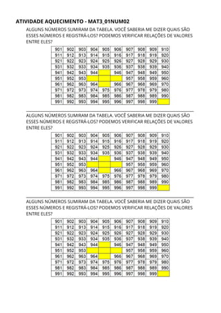 ATIVIDADE AQUECIMENTO - MAT3_01NUM02 
ALGUNS NÚMEROS SUMIRAM DA TABELA. VOCÊ SABERIA ME DIZER QUAIS SÃO 
ESSES NÚMEROS E REGISTRÁ-LOS? PODEMOS VERIFICAR RELAÇÕES DE VALORES 
ENTRE ELES? 
____________________________________________________________________________________ 
ALGUNS NÚMEROS SUMIRAM DA TABELA. VOCÊ SABERIA ME DIZER QUAIS SÃO 
ESSES NÚMEROS E REGISTRÁ-LOS? PODEMOS VERIFICAR RELAÇÕES DE VALORES 
ENTRE ELES? 
 
____________________________________________________________________________________
ALGUNS NÚMEROS SUMIRAM DA TABELA. VOCÊ SABERIA ME DIZER QUAIS SÃO 
ESSES NÚMEROS E REGISTRÁ-LOS? PODEMOS VERIFICAR RELAÇÕES DE VALORES 
ENTRE ELES? 
 
 