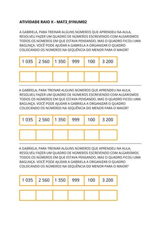 ATIVIDADE RAIO X - MAT3_01NUM02 
 
A GABRIELA, PARA TREINAR ALGUNS NÚMEROS QUE APRENDEU NA AULA, 
RESOLVEU FAZER UM QUADRO DE NÚMEROS ESCREVENDO COM ALGARISMOS 
TODOS OS NÚMEROS EM QUE ESTAVA PENSANDO, MAS O QUADRO FICOU UMA 
BAGUNÇA. VOCÊ PODE AJUDAR A GABRIELA A ORGANIZAR O QUADRO 
COLOCANDO OS NÚMEROS NA SEQUÊNCIA DO MENOR PARA O MAIOR? 
1 035  2 560  1 350  999  100  3 200 
           
__________________________________________________________________________
A GABRIELA, PARA TREINAR ALGUNS NÚMEROS QUE APRENDEU NA AULA, 
RESOLVEU FAZER UM QUADRO DE NÚMEROS ESCREVENDO COM ALGARISMOS 
TODOS OS NÚMEROS EM QUE ESTAVA PENSANDO, MAS O QUADRO FICOU UMA 
BAGUNÇA. VOCÊ PODE AJUDAR A GABRIELA A ORGANIZAR O QUADRO 
COLOCANDO OS NÚMEROS NA SEQUÊNCIA DO MENOR PARA O MAIOR? 
1 035  2 560  1 350  999  100  3 200 
           
__________________________________________________________________________
A GABRIELA, PARA TREINAR ALGUNS NÚMEROS QUE APRENDEU NA AULA, 
RESOLVEU FAZER UM QUADRO DE NÚMEROS ESCREVENDO COM ALGARISMOS 
TODOS OS NÚMEROS EM QUE ESTAVA PENSANDO, MAS O QUADRO FICOU UMA 
BAGUNÇA. VOCÊ PODE AJUDAR A GABRIELA A ORGANIZAR O QUADRO 
COLOCANDO OS NÚMEROS NA SEQUÊNCIA DO MENOR PARA O MAIOR? 
1 035  2 560  1 350  999  100  3 200 
           
 