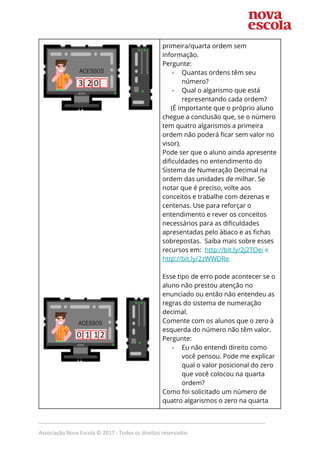  
 
 
 
 
 
 
 
 
 
 
 
 
 
 
 
 
 
 
 
 
 
primeira/quarta ordem sem 
informação.  
Pergunte: 
- Quantas ordens têm seu 
número?  
- Qual o algarismo que está 
representando cada ordem? 
(É importante que o próprio aluno 
chegue a conclusão que, se o número 
tem quatro algarismos a primeira 
ordem não poderá ficar sem valor no 
visor).  
Pode ser que o aluno ainda apresente 
dificuldades no entendimento do 
Sistema de Numeração Decimal na 
ordem das unidades de milhar. Se 
notar que é preciso, volte aos 
conceitos e trabalhe com dezenas e 
centenas. Use para reforçar o 
entendimento e rever os conceitos 
necessários para as dificuldades 
apresentadas pelo ábaco e as fichas 
sobrepostas. Saiba mais sobre esses 
recursos em: ​http://bit.ly/2j2TOei​ e 
http://bit.ly/2zWWDRe​. 
 
Esse tipo de erro pode acontecer se o 
aluno não prestou atenção no 
enunciado ou então não entendeu as 
regras do sistema de numeração 
decimal. 
Comente com os alunos que o zero à 
esquerda do número não têm valor. 
Pergunte: 
- Eu não entendi direito como 
você pensou. Pode me explicar 
qual o valor posicional do zero 
que você colocou na quarta 
ordem?  
Como foi solicitado um número de 
quatro algarismos o zero na quarta 
_____________________________________________________________________________
Associação Nova Escola © 2017 - Todos os direitos reservados
 
