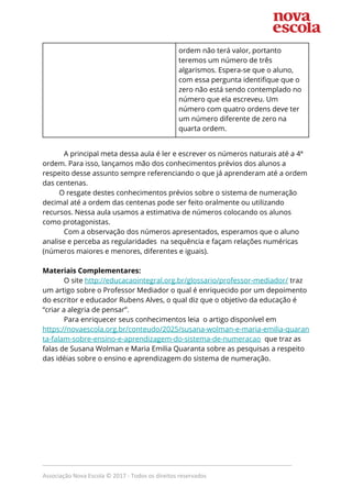 ordem não terá valor, portanto 
teremos um número de três 
algarismos. Espera-se que o aluno, 
com essa pergunta identifique que o 
zero não está sendo contemplado no 
número que ela escreveu. Um 
número com quatro ordens deve ter 
um número diferente de zero na 
quarta ordem. 
 
A principal meta dessa aula é ler e escrever os números naturais até a 4ª 
ordem. Para isso, lançamos mão dos conhecimentos prévios dos alunos a 
respeito desse assunto sempre referenciando o que já aprenderam até a ordem 
das centenas.  
O resgate destes conhecimentos prévios sobre o sistema de numeração 
decimal até a ordem das centenas pode ser feito oralmente ou utilizando 
recursos. Nessa aula usamos a estimativa de números colocando os alunos 
como protagonistas.  
Com a observação dos números apresentados, esperamos que o aluno 
analise e perceba as regularidades na sequência e façam relações numéricas 
(números maiores e menores, diferentes e iguais).  
 
Materiais Complementares: 
O site ​http://educacaointegral.org.br/glossario/professor-mediador/​ traz 
um artigo sobre o Professor Mediador o qual é enriquecido por um depoimento 
do escritor e educador Rubens Alves, o qual diz que o objetivo da educação é 
“criar a alegria de pensar”.  
Para enriquecer seus conhecimentos leia o artigo disponível em 
https://novaescola.org.br/conteudo/2025/susana-wolman-e-maria-emilia-quaran
ta-falam-sobre-ensino-e-aprendizagem-do-sistema-de-numeracao​ que traz as 
falas de Susana Wolman e Maria Emilia Quaranta sobre as​ ​pesquisas a respeito 
das idéias sobre o ensino e aprendizagem do sistema de numeração. 
 
 
 
_____________________________________________________________________________
Associação Nova Escola © 2017 - Todos os direitos reservados
 