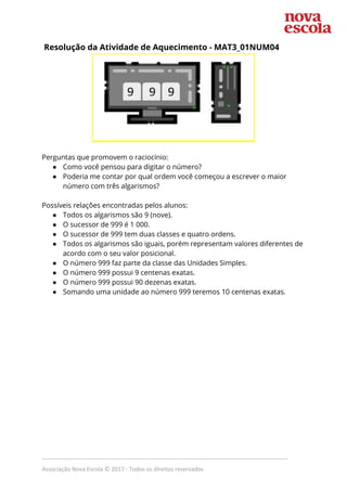 Resolução da Atividade de Aquecimento - ​MAT3_01NUM04  
 
 
Perguntas que promovem o raciocínio: 
● Como você pensou para digitar o número? 
● Poderia me contar por qual ordem você começou a escrever o maior 
número com três algarismos? 
 
Possíveis relações encontradas pelos alunos: 
● Todos os algarismos são 9 (nove). 
● O sucessor de 999 é 1 000. 
● O sucessor de 999 tem duas classes e quatro ordens. 
● Todos os algarismos são iguais, porém representam valores diferentes de 
acordo com o seu valor posicional. 
● O número 999 faz parte da classe das Unidades Simples.  
● O número 999 possui 9 centenas exatas. 
● O número 999 possui 90 dezenas exatas. 
● Somando uma unidade ao número 999 teremos 10 centenas exatas. 
 
_____________________________________________________________________________
Associação Nova Escola © 2017 - Todos os direitos reservados
 