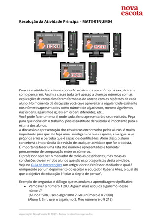 Resolução da Atividade Principal​ - MAT3-01NUM04   
 
 
 
Para essa atividade os alunos poderão mostrar os seus números e explicarem 
como pensaram. Assim a classe toda terá acesso a diversos números com as 
explicações de como eles foram formados de acordo com as hipóteses de cada 
aluno. No momento da discussão você deve aproveitar a regularidade existente 
nos números apresentados como número de algarismos, mesmo algarismos 
nas ordens, algarismos iguais em ordens diferentes, etc… 
Você pode fazer um mural onde cada aluno apresentará o seu resultado. Peça 
para que nomeiem o trabalho, pois essa atitude de ‘autoria’ é importante para a 
estima dos alunos.  
A discussão e apresentação dos resultados encontrados pelos alunos é muito 
importante para que ele faça uma sondagem na sua resposta, enxergue seus 
próprios erros e perceba que é capaz de identificá-los. Além disso, o aluno 
conceberá a importância da revisão de qualquer atividade que for proposta.  
É importante fazer uma lista dos números apresentados e fomentar 
pensamentos de comparação entre os números.  
O professor deve ser o mediador de todas às descobertas, mas todas às 
conclusões devem vir dos alunos que são os protagonistas desta atividade. 
Veja no ​Guia de Intervenções​ um artigo sobre o Professor Mediador o qual é 
enriquecido por um depoimento do escritor e educador Rubens Alves, o qual diz 
que o objetivo da educação é “criar a alegria de pensar”.  
 
Exemplo de perguntas e diálogo que estimulam a aprendizagem significativa 
● Vamos ver o número 1 203. Alguém mais usou os algarismos desse 
número? 
(Aluno 1: Sim, usei o algarismo 2. Meu número é o 2 000) 
(Aluno 2: Sim, usei o algarismo 2. Meu número é o 9 213) 
_____________________________________________________________________________
Associação Nova Escola © 2017 - Todos os direitos reservados
 