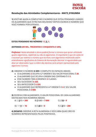 Resolução das Atividades Complementares - MAT3_01NUM04  
 
1) ​VOCÊ ME AJUDA A COMPLETAR O NÚMERO QUE ESTOU PENSANDO USANDO 
OS ALGARISMOS QUE ESTÃO NAS BOLINHAS? DEPOIS ESCREVA O NÚMERO QUE 
VOCÊ FORMOU POR EXTENSO. 
 
ESTOU PENSANDO NO NÚMERO ​1 3​_​5​_​1​. 
 
(EXTENSO:​UM MIL, TREZENTOS E CINQUENTA E UM​). 
 
Professor: ​Nesta atividade o aluno poderá formar o número que quiser utilizando 
quatro algarismos, repetindo ou não os algarismos. O importante é que ele saiba ler 
e escrever por extenso o número que escreveu com algarismos mostrando assim 
entendimento significativo do Sistema de Numeração Decimal. A regularidade que 
deve ser observada é que a ordem das dezenas será sempre representada pelo 
algarismo 5 (cinco). 
 
2) ​OBSERVE O NÚMERO ​6 325​ E COMPLETE OS ESPAÇOS ABAIXO. 
● O ALGARISMO ​2 ​OCUPA A 2ª ORDEM E SEU VALOR POSICIONAL É​ 20​. 
● O ALGARISMO QUE OCUPA A ORDEM DAS CENTENAS É O ​3​. 
● ESSE NÚMERO TEM​ 4​ ORDENS E ​2​ CLASSES. 
● SEU SUCESSOR É ​6 326​. 
● SEU ANTECESSOR É ​6 324​. 
● O ALGARISMO QUE REPRESENTA A 4ª ORDEM É O ​6 ​E SEU VALOR 
POSICIONAL É ​6 000​. 
 
3) ​ESCREVA COM ALGARISMOS, O VALOR POSICIONAL DE CADA ALGARISMO 
DESTACADO NOS NÚMEROS ABAIXO. 
A) 2 ​3​15 = ​300 B) ​7​ 680 = ​7​ ​000 C) 23​9​ = ​9 
 
D) 1 1​1​1 = ​10 E) 5 ​0​00 = ​0 F) 3 ​2​50 = ​200  
 
4) DESAFIO:​ OBSERVE A RETA NUMERADA E DESCUBRA QUAIS SÃO OS 
NÚMEROS REPRESENTADOS PELOS PONTINHOS.  
 
_____________________________________________________________________________
Associação Nova Escola © 2017 - Todos os direitos reservados
 
