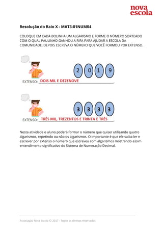  
Resolução do Raio X - ​MAT3-01NUM04  
 
COLOQUE EM CADA BOLINHA UM ALGARISMO E FORME O NÚMERO SORTEADO 
COM O QUAL PAULINHO GANHOU A RIFA PARA AJUDAR A ESCOLA DA 
COMUNIDADE. DEPOIS ESCREVA O NÚMERO QUE VOCÊ FORMOU POR EXTENSO. 
 
 
 
 
 
Nesta atividade o aluno poderá formar o número que quiser utilizando quatro 
algarismos, repetindo ou não os algarismos. O importante é que ele saiba ler e 
escrever por extenso o número que escreveu com algarismos mostrando assim 
entendimento significativo do Sistema de Numeração Decimal.  
 
 
 
 
_____________________________________________________________________________
Associação Nova Escola © 2017 - Todos os direitos reservados
 