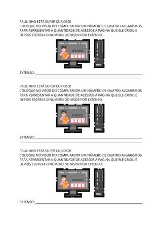 PAULINHO ESTÁ SUPER CURIOSO!  
COLOQUE NO VISOR DO COMPUTADOR UM NÚMERO DE QUATRO ALGARISMOS 
PARA REPRESENTAR A QUANTIDADE DE ACESSOS À PÁGINA QUE ELE CRIOU E 
DEPOIS ESCREVA O NÚMERO DO VISOR POR EXTENSO. 
 
EXTENSO: _________________________________________________________________________ 
 
 
PAULINHO ESTÁ SUPER CURIOSO!  
COLOQUE NO VISOR DO COMPUTADOR UM NÚMERO DE QUATRO ALGARISMOS 
PARA REPRESENTAR A QUANTIDADE DE ACESSOS À PÁGINA QUE ELE CRIOU E 
DEPOIS ESCREVA O NÚMERO DO VISOR POR EXTENSO. 
 
EXTENSO: _________________________________________________________________________ 
 
 
PAULINHO ESTÁ SUPER CURIOSO!  
COLOQUE NO VISOR DO COMPUTADOR UM NÚMERO DE QUATRO ALGARISMOS 
PARA REPRESENTAR A QUANTIDADE DE ACESSOS À PÁGINA QUE ELE CRIOU E 
DEPOIS ESCREVA O NÚMERO DO VISOR POR EXTENSO. 
 
EXTENSO: _________________________________________________________________________ 
 
 