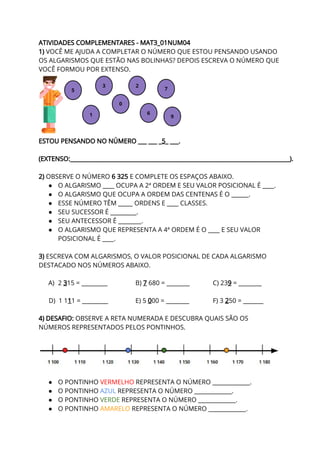 ATIVIDADES COMPLEMENTARES - MAT3_01NUM04 
1) ​VOCÊ ME AJUDA A COMPLETAR O NÚMERO QUE ESTOU PENSANDO USANDO 
OS ALGARISMOS QUE ESTÃO NAS BOLINHAS? DEPOIS ESCREVA O NÚMERO QUE 
VOCÊ FORMOU POR EXTENSO. 
 
ESTOU PENSANDO NO NÚMERO ___ ___ _​5​_ ___. 
 
(EXTENSO:____________________________________________________________________________). 
 
2) ​OBSERVE O NÚMERO ​6 325​ E COMPLETE OS ESPAÇOS ABAIXO. 
● O ALGARISMO ____ OCUPA A 2ª ORDEM E SEU VALOR POSICIONAL É ____. 
● O ALGARISMO QUE OCUPA A ORDEM DAS CENTENAS É O ______. 
● ESSE NÚMERO TÊM _____ ORDENS E ____ CLASSES. 
● SEU SUCESSOR É _________. 
● SEU ANTECESSOR É ________. 
● O ALGARISMO QUE REPRESENTA A 4ª ORDEM É O ____ E SEU VALOR 
POSICIONAL É ____. 
 
3) ​ESCREVA COM ALGARISMOS, O VALOR POSICIONAL DE CADA ALGARISMO 
DESTACADO NOS NÚMEROS ABAIXO. 
 
A) 2 ​3​15 = _________ B) ​7​ 680 = ________ C) 23​9​ = ________ 
 
D) 1 1​1​1 = _________ E) 5 ​0​00 = ________ F) 3 ​2​50 = _______  
 
4) DESAFIO:​ OBSERVE A RETA NUMERADA E DESCUBRA QUAIS SÃO OS 
NÚMEROS REPRESENTADOS PELOS PONTINHOS.  
 
 
 
● O PONTINHO ​VERMELHO ​REPRESENTA O NÚMERO _____________. 
● O PONTINHO ​AZUL​ ​REPRESENTA O NÚMERO _____________. 
● O PONTINHO ​VERDE ​REPRESENTA O NÚMERO _____________. 
● O PONTINHO ​AMARELO ​REPRESENTA O NÚMERO _____________. 
 