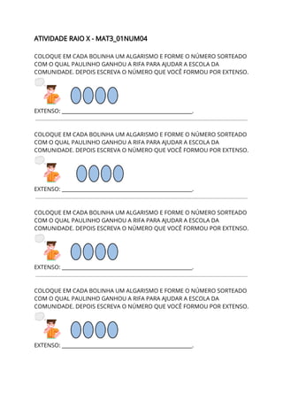 ATIVIDADE RAIO X - MAT3_01NUM04 
 
COLOQUE EM CADA BOLINHA UM ALGARISMO E FORME O NÚMERO SORTEADO 
COM O QUAL PAULINHO GANHOU A RIFA PARA AJUDAR A ESCOLA DA 
COMUNIDADE. DEPOIS ESCREVA O NÚMERO QUE VOCÊ FORMOU POR EXTENSO. 
 
EXTENSO: ___________________________________________________. 
 
 
COLOQUE EM CADA BOLINHA UM ALGARISMO E FORME O NÚMERO SORTEADO 
COM O QUAL PAULINHO GANHOU A RIFA PARA AJUDAR A ESCOLA DA 
COMUNIDADE. DEPOIS ESCREVA O NÚMERO QUE VOCÊ FORMOU POR EXTENSO. 
 
EXTENSO: ___________________________________________________. 
 
 
COLOQUE EM CADA BOLINHA UM ALGARISMO E FORME O NÚMERO SORTEADO 
COM O QUAL PAULINHO GANHOU A RIFA PARA AJUDAR A ESCOLA DA 
COMUNIDADE. DEPOIS ESCREVA O NÚMERO QUE VOCÊ FORMOU POR EXTENSO. 
 
EXTENSO: ___________________________________________________. 
 
 
COLOQUE EM CADA BOLINHA UM ALGARISMO E FORME O NÚMERO SORTEADO 
COM O QUAL PAULINHO GANHOU A RIFA PARA AJUDAR A ESCOLA DA 
COMUNIDADE. DEPOIS ESCREVA O NÚMERO QUE VOCÊ FORMOU POR EXTENSO. 
 
EXTENSO: ___________________________________________________. 
 