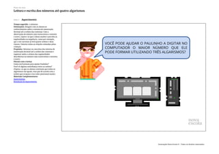Slide 3 Aquecimento
Tempo sugerido: 2 minutos.
Orientações: Resgate com os alunos os
conhecimentos sobre o sistema de numeração
decimal até a ordem das centenas. Com a
observação do número 999 (novecentos e noventa
e nove), espera-se que o aluno analise e perceba as
regularidades na sequência, como por exemplo,
que o seu sucessor já terá quatro ordens e duas
classes. Valorize todas as relações relatadas pelas
crianças.
Propósito: Retomar os conceitos dos sistema de
numeração decimal até a ordem das centenas e
registrar todos o relatos das regularidades
descobertas no número 999 (novecentos e noventa
e nove).
Discuta com a turma:
Como você pensou para ajudar Paulinho?
Você vê alguma semelhança entre as ordens?
(Espera-se que os alunos concluam que todos os
algarismos são iguais, mas que de acordo com a
ordem que ocupam o seu valor posicional muda).
Materiais Complementares:
Aquecimento
Resolução do Aquecimento
Plano de aula
Leitura e escrita dos números até quatro algarismos
Associação Nova Escola © - Todos os direitos reservados.
 