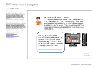 Slide 5 Atividade principal
Tempo sugerido: 10 minutos.
Orientações: Verifique se os alunos estão
colocando números de quatro ordens, pois o
objetivo desse exercício é desenvolver a leitura e a
escrita dos números até a unidade de milhar.
Espera-se que ao observar o visor os alunos
identifiquem que ali cabe um número de quatro
algarismos.
Na discussão dessa atividade os alunos poderão
mostrar os seus números e explicarem como
pensaram. Assim a classe toda terá acesso a
diversos números com as explicações de como eles
foram formados de acordo com as hipóteses de
cada aluno. No momento da discussão você deve
aproveitar a regularidade existente nos números
apresentados como número de algarismos, mesmo
algarismos nas ordens, algarismos iguais em
ordens diferentes, etc...
Propósito: Desenvolver a leitura e escrita dos
números até a ordem das unidades de milhar
usando a estimativa.
Materiais Complementares:
Atividade Principal
Resolução da Atividade Principal
Guia de intervenção
Plano de aula
Leitura e escrita dos números até quatro algarismos
Associação Nova Escola © - Todos os direitos reservados.
 