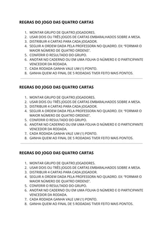 REGRAS DO JOGO DAS QUATRO CARTAS 
 
1. MONTAR GRUPO DE QUATRO JOGADORES. 
2. USAR DOIS OU TRÊS JOGOS DE CARTAS EMBARALHADOS SOBRE A MESA. 
3. DISTRIBUIR 4 CARTAS PARA CADA JOGADOR. 
4. SEGUIR A ORDEM DADA PELA PROFESSORA NO QUADRO. EX: “FORMAR O 
MAIOR NÚMERO DE QUATRO ORDENS”. 
5. CONFERIR O RESULTADO DO GRUPO. 
6. ANOTAR NO CADERNO OU EM UMA FOLHA O NÚMERO E O PARTICIPANTE 
VENCEDOR DA RODADA.  
7. CADA RODADA GANHA VALE UM (1) PONTO. 
8. GANHA QUEM AO FINAL DE 5 RODADAS TIVER FEITO MAIS PONTOS. 
 
 
REGRAS DO JOGO DAS QUATRO CARTAS 
 
1. MONTAR GRUPO DE QUATRO JOGADORES. 
2. USAR DOIS OU TRÊS JOGOS DE CARTAS EMBARALHADOS SOBRE A MESA. 
3. DISTRIBUIR 4 CARTAS PARA CADA JOGADOR. 
4. SEGUIR A ORDEM DADA PELA PROFESSORA NO QUADRO. EX: “FORMAR O 
MAIOR NÚMERO DE QUATRO ORDENS”. 
5. CONFERIR O RESULTADO DO GRUPO. 
6. ANOTAR NO CADERNO OU EM UMA FOLHA O NÚMERO E O PARTICIPANTE 
VENCEDOR DA RODADA.  
7. CADA RODADA GANHA VALE UM (1) PONTO. 
8. GANHA QUEM AO FINAL DE 5 RODADAS TIVER FEITO MAIS PONTOS. 
 
 
REGRAS DO JOGO DAS QUATRO CARTAS 
 
1. MONTAR GRUPO DE QUATRO JOGADORES. 
2. USAR DOIS OU TRÊS JOGOS DE CARTAS EMBARALHADOS SOBRE A MESA. 
3. DISTRIBUIR 4 CARTAS PARA CADA JOGADOR. 
4. SEGUIR A ORDEM DADA PELA PROFESSORA NO QUADRO. EX: “FORMAR O 
MAIOR NÚMERO DE QUATRO ORDENS”. 
5. CONFERIR O RESULTADO DO GRUPO. 
6. ANOTAR NO CADERNO OU EM UMA FOLHA O NÚMERO E O PARTICIPANTE 
VENCEDOR DA RODADA.  
7. CADA RODADA GANHA VALE UM (1) PONTO. 
8. GANHA QUEM AO FINAL DE 5 RODADAS TIVER FEITO MAIS PONTOS. 
 
 