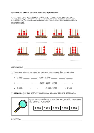 ATIVIDADES COMPLEMENTARES - MAT3_01NUM05 
 
1) ​ESCREVA COM ALGARISMOS O NÚMERO CORRESPONDENTE PARA AS 
REPRESENTAÇÕES NOS ÁBACOS ABAIXO E DEPOIS ORDENE-OS EM ORDEM 
DECRESCENTE. 
 
 
 
ORDENAÇÃO: ____________________________________________________________________ 
 
2) OBSERVE AS REGULARIDADES E COMPLETE AS SEQUÊNCIAS ABAIXO. 
 
● 7 230 - _______ - _______ - 7 260 - 7 270 - _______ - _______ - _______. 
 
● _______ - _______ - _______ - 2 200 - 2300 - 2 400 - _______ - _______. 
 
● 1 000 - _______ - _______ - _______- 3 000 - 3 500 - _______ - 4 500. 
 
3) DESAFIO​: QUE TAL RESOLVER O ENIGMA ABAIXO? PENSE E RESPONDA. 
 
 
QUAL DESSES NÚMEROS VOCÊ ACHA QUE NÃO FAZ PARTE 
DO GRUPO? POR QUÊ? 
 
 
  
RESPOSTA: _______________________________________________________________________ 
 