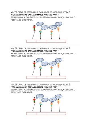 VOCÊ É CAPAZ DE DESCOBRIR O GANHADOR DO JOGO CUJA REGRA É: 
“FORMAR COM AS CARTAS O MAIOR NÚMERO PAR”​ ? 
ESCREVA COM ALGARISMOS O RESULTADO DE CADA CRIANÇA E CIRCULE O 
RESULTADO GANHADOR.  
 
VOCÊ É CAPAZ DE DESCOBRIR O GANHADOR DO JOGO CUJA REGRA É: 
“FORMAR COM AS CARTAS O MAIOR NÚMERO PAR”​ ? 
ESCREVA COM ALGARISMOS O RESULTADO DE CADA CRIANÇA E CIRCULE O 
RESULTADO GANHADOR.  
 
VOCÊ É CAPAZ DE DESCOBRIR O GANHADOR DO JOGO CUJA REGRA É: 
“FORMAR COM AS CARTAS O MAIOR NÚMERO PAR”​ ? 
ESCREVA COM ALGARISMOS O RESULTADO DE CADA CRIANÇA E CIRCULE O 
RESULTADO GANHADOR.   
 