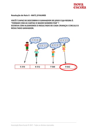  
Resolução do Raio X - ​MAT3_01NUM05  
 
VOCÊ É CAPAZ DE DESCOBRIR O GANHADOR DO JOGO CUJA REGRA É: 
“FORMAR COM AS CARTAS O MAIOR NÚMERO PAR” ? 
ESCREVA COM ALGARISMOS O RESULTADO DE CADA CRIANÇA E CIRCULE O 
RESULTADO GANHADOR.  
 
 
 
_____________________________________________________________________________
Associação Nova Escola © 2017 - Todos os direitos reservados
 