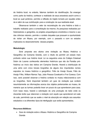 de história local, no entanto, falamos também de identificação. Se enxergar
como parte da história, conhecer a realidade de seus ancestrais assim como o
local ao qual pertence, permite a reflexão do trajeto tomado por aqueles antes
de si além de sua contribuição para a construção da sua realidade atual.
Observa-se também o valor da reconstrução de uma história e todo o
trabalho realizado para a consolidação da mesma. As pesquisas realizadas por
historiadores e geógrafos, os projetos arqueológicos envolvidos e mesmo o uso
das ciências naturais, permite o contato daqueles que possuem a oportunidade
de visitar um Museu, por exemplo, com o passado e com os estudos
implicados no desenvolvimento desses projetos.
Metodologia:
Será proposta aos alunos uma visitação ao Museu Histórico e
Geográfico de Campina Grande, com o intuito de permitir um estudo mais
profundo sobre sua história local. Lá os segundos anos do Colégio Estadual
Solon de Lucena conhecerão elementos históricos que vão da Paraíba pré-
histórica ao inicio das rádios em Campina Grande. Haverá a distribuição de
uma série com cinco breves biografias de alguns dos importantes nomes
expostos no museu histórico e geográfico: Félix de Araújo Souza, Félix de
Araújo Filho, William Ramos Tejo, João Pessoa Cavalcanti e Frei Caneca. Com
isso, será possível observar a história contada no museu relacionando-a com
as biografias. Será disponível também um guia de visitação que conterá
resumidamente as informações acerca dos objetos pertencentes ao museu, de
maneira que as turmas poderão levar um pouco do que aprenderam para casa.
Com base nisso, haverá a solicitação de uma produção de texto onde os
discentes terão que relacionar a visitação com aquilo que aprenderam em sala
de aula, permitindo que se avalie o nível de absorção em relação aos assuntos
estudados e os diferentes tipos de interligação que serão apresentados.
Recursos didáticos:
 Guia de visitação sobre o Museu Histórico e Geográfico de Campina
Grande
 