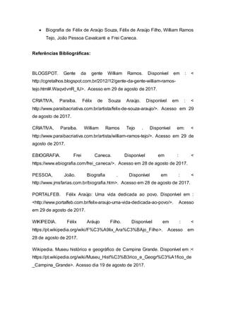  Biografia de Félix de Araújo Souza, Félix de Araújo Filho, William Ramos
Tejo, João Pessoa Cavalcanti e Frei Caneca.
Referências Bibliográficas:
BLOGSPOT. Gente da gente William Ramos. Disponível em : <
http://cgretalhos.blogspot.com.br/2012/12/gente-da-gente-william-ramos-
tejo.html#.WaqvdvnR_IU>. Acesso em 29 de agosto de 2017.
CRIATIVA, Paraíba. Félix de Souza Araújo. Disponível em : <
http://www.paraibacriativa.com.br/artista/felix-de-souza-araujo/>. Acesso em 29
de agosto de 2017.
CRIATIVA, Paraíba. William Ramos Tejo . Disponível em: <
http://www.paraibacriativa.com.br/artista/william-ramos-tejo/>. Acesso em 29 de
agosto de 2017.
EBIOGRAFIA. Frei Caneca. Disponível em : <
https://www.ebiografia.com/frei_caneca/>. Acesso em 28 de agosto de 2017.
PESSOA, João. Biografia . Disponível em : <
http://www.jmsfarias.com.br/biografia.htm>. Acesso em 28 de agosto de 2017.
PORTALFEB. Félix Araújo: Uma vida dedicada ao povo. Disponível em :
<http://www.portalfeb.com.br/felix-araujo-uma-vida-dedicada-ao-povo/>. Acesso
em 29 de agosto de 2017.
WIKIPEDIA. Félix Aráujo Filho. Disponível em : <
https://pt.wikipedia.org/wiki/F%C3%A9lix_Ara%C3%BAjo_Filho>. Acesso em
28 de agosto de 2017.
Wikipedia. Museu histórico e geográfico de Campina Grande. Disponível em :<
https://pt.wikipedia.org/wiki/Museu_Hist%C3%B3rico_e_Geogr%C3%A1fico_de
_Campina_Grande>. Acesso dia 19 de agosto de 2017.
 