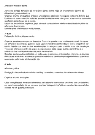 Análise do mapa do bairro

Apresente o mapa da Cidade de Rio Grande para a turma. Faça um levantamento coletivo de
diferentes lugares conhecidos.
Organize a turma em duplas e entregue uma cópia da página do mapa para cada uma. Solicite que
localizem no plano: a escola, os locais levantados coletivamente pelo grupo, suas casas e o caminho
que fazem para chegar até a escola.
Depois de encontrados os pontos, peça para que construam um trajeto da escola até um ponto de
referência determinado.
Discuta quais caminhos são mais práticos.

3ª aula
Elaboração de itinerário por escrito

Organize as crianças em grupos de quatro. Proponha que elaborem um itinerário para ir da escola
até a Praia do Cassino (ou qualquer outro lugar de referência conhecido por todos) e registrem por
escrito. Solicite que todos anotem as orientações do seu grupo para posterior troca com os colegas.
Troque as orientações entre os grupos e proponha que cada equipe avalie a pertinência e a
suficiência das indicações fornecidas pelos participantes.
Socialize as discussões realizadas em cada grupo e registre as antecipações referentes a algumas
conclusões esperadas: estabelecer pontos de referência, identificar que dependendo da posição do
observador pode variar a informação, etc.

4ª aula:

Atividade gráfica,

Divulgação da conclusão do trabalho no blog, contendo o comentário de cada um dos alunos.

Organize a turma em duplas.

Cada criança recebe meia folha em branco para escrever instruções e uma folha com um desenho,
em papel quadriculado, de um percurso que leva "dois pezinhos" até um carrinho. Na mesma folha,
ao lado, há um quadriculado vazio.
 