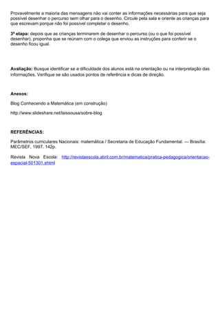 Provavelmente a maioria das mensagens não vai conter as informações necessárias para que seja
possível desenhar o percurso sem olhar para o desenho. Circule pela sala e oriente as crianças para
que escrevam porque não foi possível completar o desenho.

3ª etapa: depois que as crianças terminarem de desenhar o percurso (ou o que foi possível
desenhar), proponha que se reúnam com o colega que enviou as instruções para conferir se o
desenho ficou igual.




Avaliação: Busque identificar se a dificuldade dos alunos está na orientação ou na interpretação das
informações. Verifique se são usados pontos de referência e dicas de direção.



Anexos:

Blog Conhecendo a Matemática (em construção)

http://www.slideshare.net/laissousa/sobre-blog



REFERÊNCIAS:

Parâmetros curriculares Nacionais: matemática / Secretaria de Educação Fundamental. — Brasília:
MEC/SEF, 1997. 142p.

Revista Nova Escola: http://revistaescola.abril.com.br/matematica/pratica-pedagogica/orientacao-
espacial-501301.shtml
 