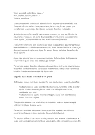 "Com que você pretende se casar..."
"Rei, capitão, soldado, ladrão..."
"Salada, saladinha..."
Existe uma enorme diversidade de brincadeiras de pular corda em nosso país.
Essas sequências variam de região para região em relação aos gestos que
compõem as seqüências e às músicas cantadas durante a realização.
No entanto, o princípio geral é basicamente o mesmo, ou seja, seqüências de
movimentos realizados em torno de uma corda em movimento (principalmente
saltos e giros), acompanhados de uma música cantada por todos.
Faça um levantamento com os alunos de todas as seqüências de pular corda que
eles conhecem e confeccione uma lista com o nome das seqüências e a descrição
dos movimentos de cada uma delas. Os alunos devem participar da confecção
deste registro.
Ajude-os a se organizar em pequenos grupos de 5 elementos e distribua uma
seqüência de pular corda para cada grupo realizar.
Percorra os grupos durante a atividade, observando se o ritmo de movimentação
da corda é condizente com a capacidade de saltar dos participantes e oriente as
crianças fazendo ajustes quando for necessário.
Segunda aula - Ritmo individual e em grupo
Distribua as cordas individuais e proponha para os alunos os seguintes desafios:
• Cada aluno deve saltar a corda individualmente, num ritmo lento, e contar
qual o número de repetições de saltos que consegue realizar em
seqüência, sem errar.
• Cada aluno deve fazer a mesma contagem, agora com a corda sendo
batida num ritmo rápido.
É importante ressaltar que a definição de ritmo lento e rápido é realizada por
critérios individuais de cada aluno.
Os resultados obtidos são anotados numa planilha, e podem ser utilizados
posteriormente para avaliar a evolução da condição individual.
Em seguida, utilizando os mesmos sub-grupos da aula anterior, proponha que a
corda seja batida por dois elementos e saltada pelos três outros componentes. Os
 