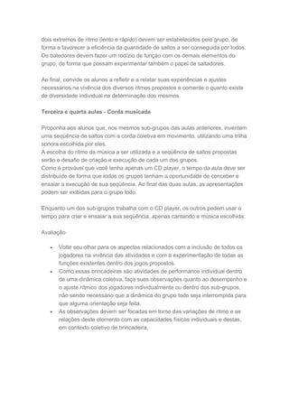 dois extremos de ritmo (lento e rápido) devem ser estabelecidos pelo grupo, de
forma a favorecer a eficiência da quantidade de saltos a ser conseguida por todos.
Os batedores devem fazer um rodízio de função com os demais elementos do
grupo, de forma que possam experimentar também o papel de saltadores.
Ao final, convide os alunos a refletir e a relatar suas experiências e ajustes
necessários na vivência dos diversos ritmos propostos e comente o quanto existe
de diversidade individual na determinação dos mesmos.
Terceira e quarta aulas - Corda musicada
Proponha aos alunos que, nos mesmos sub-grupos das aulas anteriores, inventem
uma seqüência de saltos com a corda coletiva em movimento, utilizando uma trilha
sonora escolhida por eles.
A escolha do ritmo da música a ser utilizada e a seqüência de saltos propostas
serão o desafio de criação e execução de cada um dos grupos.
Como é provável que você tenha apenas um CD player, o tempo da aula deve ser
distribuído de forma que todos os grupos tenham a oportunidade de conceber e
ensaiar a execução de sua seqüência. Ao final das duas aulas, as apresentações
podem ser exibidas para o grupo todo.
Enquanto um dos sub-grupos trabalha com o CD player, os outros podem usar o
tempo para criar e ensaiar a sua seqüência, apenas cantando a música escolhida.
Avaliação
• Volte seu olhar para os aspectos relacionados com a inclusão de todos os
jogadores na vivência das atividades e com a experimentação de todas as
funções existentes dentro dos jogos propostos.
• Como essas brincadeiras são atividades de performance individual dentro
de uma dinâmica coletiva, faça suas observações quanto ao desempenho e
o ajuste rítmico dos jogadores individualmente ou dentro dos sub-grupos,
não sendo necessário que a dinâmica do grupo todo seja interrompida para
que alguma orientação seja feita.
• As observações devem ser focadas em torno das variações de ritmo e as
relações deste elemento com as capacidades físicas individuais e destas,
em contexto coletivo de brincadeira.
 
