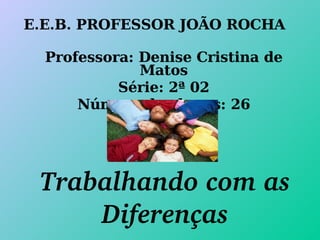 E.E.B. PROFESSOR JOÃO ROCHA Professora: Denise Cristina de Matos Série: 2ª 02 Número de alunos: 26 Trabalhando com as Diferenças 