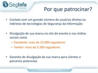 Por que patrocinar?
• Contato com um grande número de usuários diretos ou
indiretos de tecnologias de Segurança da Informação
• Divulgação de sua marca no site do evento e nas mídias
sociais como
– Facebook: mais de 22.000 seguidores
– Twitter: mais de 5.500 seguidores
• Garantia de divulgação da sua marca para clientes e
parceiros potenciais
 