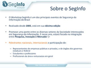 • O Workshop SegInfo é um dos principais eventos de Segurança da
Informação do Brasil
• Realizado desde 2005, está em sua décima edição
• Promove uma ponte entre os diversos setores da Sociedade interessados
em Segurança da Informação. E nesse ano, estará focado na integração
entre Pesquisa, Inovação e Mercado! (=
• Palestrantes nacionais, internacionais e participação de:
– Representantes de empresas públicas e privadas, e de órgãos dos governos
estaduais e federal
– Estudantes e professores
– Profissionais da área e entusiastas em geral
Sobre o SegInfo
 