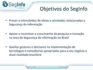 Objetivos do SegInfo
• Prover o intercâmbio de ideias e atividades relacionadas a
Segurança da Informação
• Apoiar e incentivar o crescimento da pesquisa e inovação
na área de Segurança da Informação no Brasil
• Auxiliar gestores e decisores na implementação de
tecnologias e consultorias apropriadas para o seu negócio e
atual realidade brasileira
 