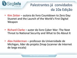 Palestrantes já convidados
da 10a Edição
• Kim Zetter – autora do livro Countdown to Zero Day:
Stuxnet and the Launch of the World's First Digital
Weapon
• Richard Clarke – autor do livro Cyber War: The Next
Threat to National Security and What to Do About It
• Alex Halderman – professor da Universidade de
Michigan, líder do projeto Zmap (scanner de Internet
de larga escala)
 