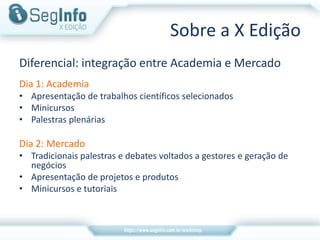 Sobre a X Edição
Diferencial: integração entre Academia e Mercado
Dia 1: Academia
• Apresentação de trabalhos científicos selecionados
• Minicursos
• Palestras plenárias
Dia 2: Mercado
• Tradicionais palestras e debates voltados a gestores e geração de
negócios
• Apresentação de projetos e produtos
• Minicursos e tutoriais
 