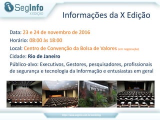 Informações da X Edição
Data: 23 e 24 de novembro de 2016
Horário: 08:00 às 18:00
Local: Centro de Convenção da Bolsa de Valores (em negociação)
Cidade: Rio de Janeiro
Público-alvo: Executivos, Gestores, pesquisadores, profissionais
de segurança e tecnologia da Informação e entusiastas em geral
 
