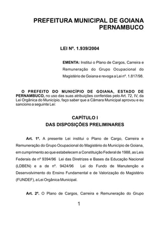 PREFEITURA MUNICIPAL DE GOIANA
                            PERNAMBUCO


                         LEI Nº. 1.939/2004


                          EMENTA: Institui o Plano de Cargos, Carreira e
                          Remuneração do Grupo Ocupacional do
                          Magistério de Goiana e revoga a Lei nº. 1.817/98.



    O PREFEITO DO MUNICÍPIO DE GOIANA, ESTADO DE
PERNAMBUCO, no uso das suas atribuições conferidas pelo Art. 72, IV, da
Lei Orgânica do Município, faço saber que a Câmara Municipal aprovou e eu
sanciono a seguinte Lei:


                          CAPÍTULO I
                 DAS DISPOSIÇÕES PRELIMINARES

     Art. 1º. A presente Lei institui o Plano de Cargo, Carreira e
Remuneração do Grupo Ocupacional do Magistério do Município de Goiana,
em cumprimento ao que estabelecem a Constituição Federal de 1988, as Leis
Federais de nº 9394/96 Lei das Diretrizes e Bases da Educação Nacional
(LDBEN) e a de nº. 9424/96            Lei do Fundo de Manutenção e
Desenvolvimento do Ensino Fundamental e de Valorização do Magistério
(FUNDEF), a Lei Orgânica Municipal.


     Art. 2º. O Plano de Cargos, Carreira e Remuneração do Grupo

                                   1
 