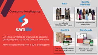 Consumo Inteligente
Um linha completa de produtos de altíssima
qualidade para sua saúde, beleza e bem estar
Acesso exclusivo com 40% a 50% de desconto
Linha Capilar
100% Natural e Vegana
Samlife
Perfumes
SamChá
Naiá
Fragrâncias Internacionais
Alta Fixação
Chás In Natura e Solúveis
com vitaminas e minerais
SamBeauty
Nutracêuticos para
Saúde e Beleza
 