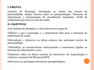 I. EMENTA Conceito de Psicologia. Introdução ao estudo das teorias da personalidade. Noções básicas sobre as psicopatologias. Processos de adoecimento e humanização do atendimento hospitalar. Perfil do profissional que atua na área da saúde. II. OBJETIVOS Ao término da disciplina, o aluno deverá ser capaz de: Definir o que é psicologia e a importância dela para a formação do profissional de saúde. Reconhecer e descrever as idéias centrais das principais teorias da personalidade. Identificar as características motivacionais e emocionais ligadas ao processo de adoecimento e cura. Discorrer sobre as idéias centrais do movimento de humanização e conhecer a proposta do HumanizaSUS. Descrever as principais estruturas psicopatológicas. 